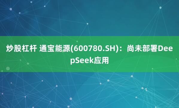 炒股杠杆 通宝能源(600780.SH)：尚未部署DeepSeek应用