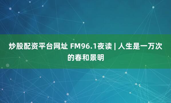 炒股配资平台网址 FM96.1夜读 | 人生是一万次的春和景明