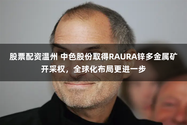 股票配资温州 中色股份取得RAURA锌多金属矿开采权，全球化布局更进一步