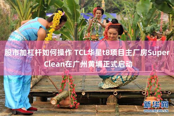 股市加杠杆如何操作 TCL华星t8项目主厂房Super Clean在广州黄埔正式启动