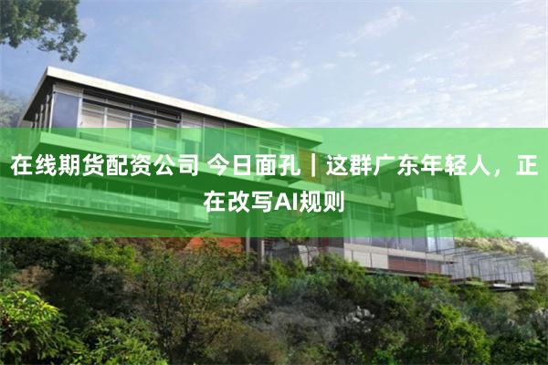 在线期货配资公司 今日面孔｜这群广东年轻人，正在改写AI规则