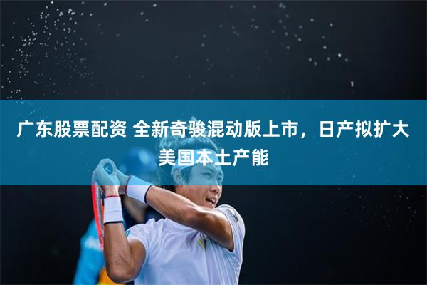 广东股票配资 全新奇骏混动版上市，日产拟扩大美国本土产能