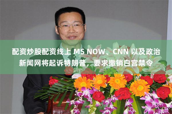 配资炒股配资线上 MS NOW、CNN 以及政治新闻网将起诉特朗普，要求撤销白宫禁令