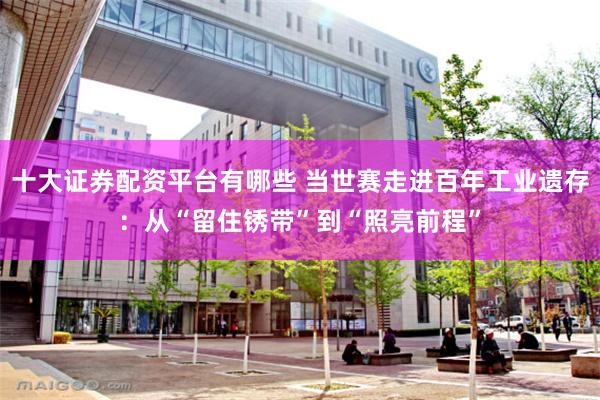 十大证券配资平台有哪些 当世赛走进百年工业遗存：从“留住锈带”到“照亮前程”